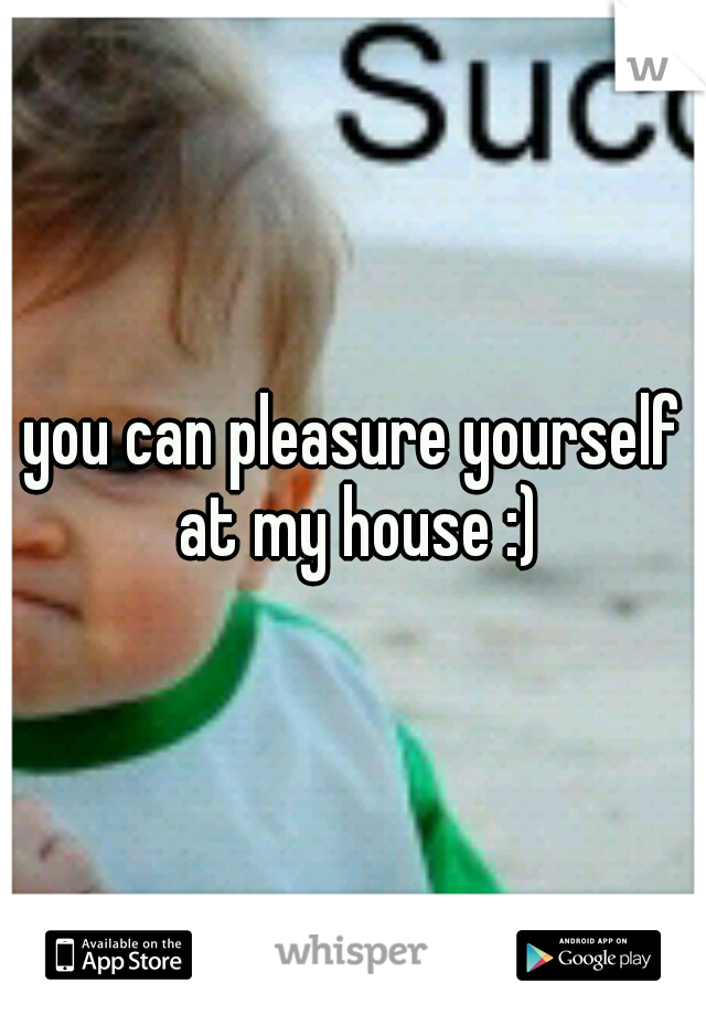 you can pleasure yourself at my house :)