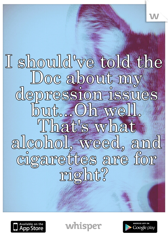 I should've told the Doc about my depression issues but...Oh well. That's what alcohol, weed, and cigarettes are for right? 