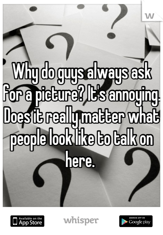 Why do guys always ask for a picture? It's annoying. Does it really matter what people look like to talk on here. 
