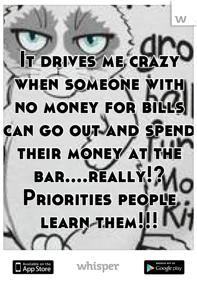 It drives me crazy when someone with no money for bills can go out and spend their money at the bar....really!? Priorities people learn them!!!