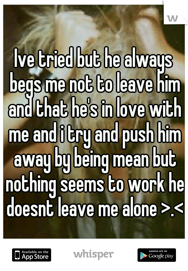 Ive tried but he always begs me not to leave him and that he's in love with me and i try and push him away by being mean but nothing seems to work he doesnt leave me alone >.<