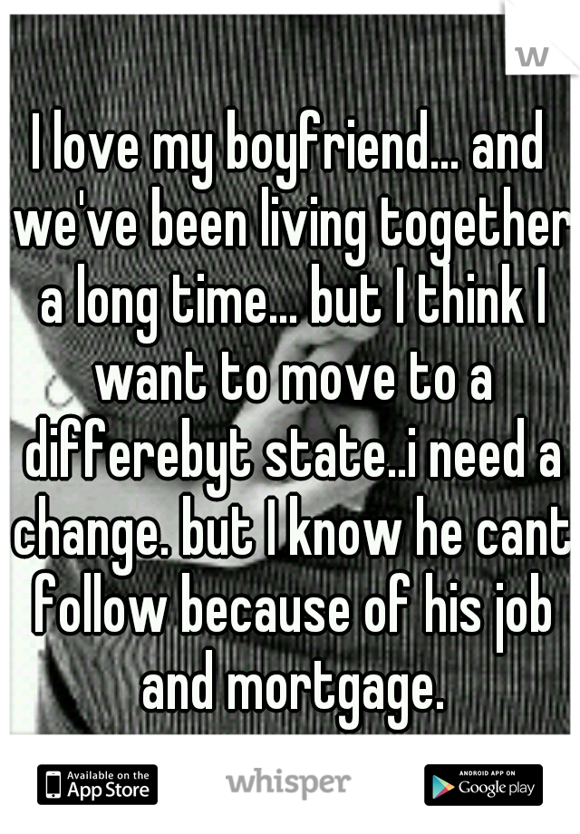 I love my boyfriend... and we've been living together a long time... but I think I want to move to a differebyt state..i need a change. but I know he cant follow because of his job and mortgage.