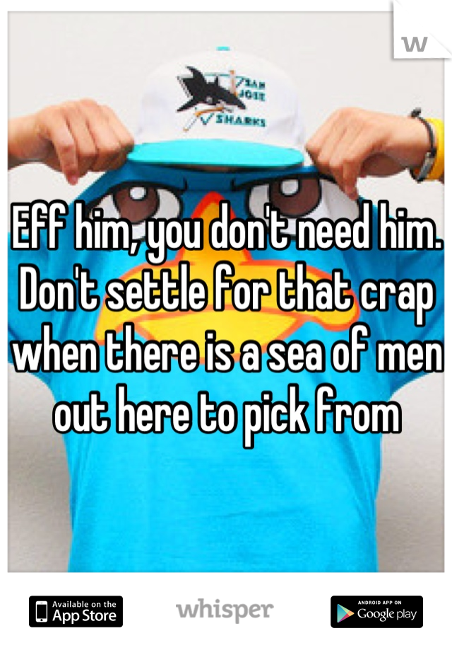 Eff him, you don't need him. Don't settle for that crap when there is a sea of men out here to pick from