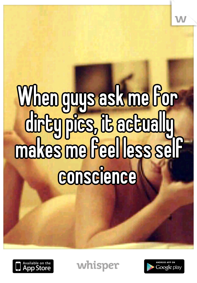 When guys ask me for dirty pics, it actually makes me feel less self conscience 