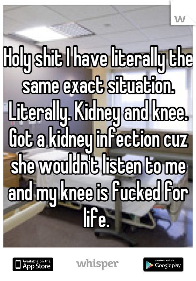 Holy shit I have literally the same exact situation. Literally. Kidney and knee. Got a kidney infection cuz she wouldn't listen to me and my knee is fucked for life. 