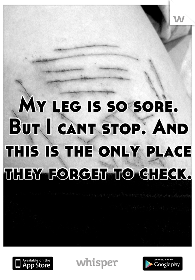 My leg is so sore. But I cant stop. And this is the only place they forget to check.