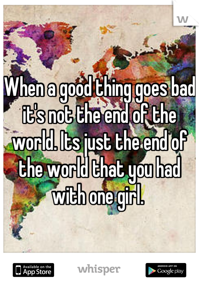 When a good thing goes bad it's not the end of the world. Its just the end of the world that you had with one girl. 