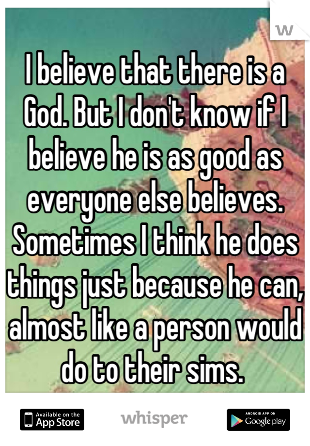 I believe that there is a God. But I don't know if I believe he is as good as everyone else believes. Sometimes I think he does things just because he can, almost like a person would do to their sims. 