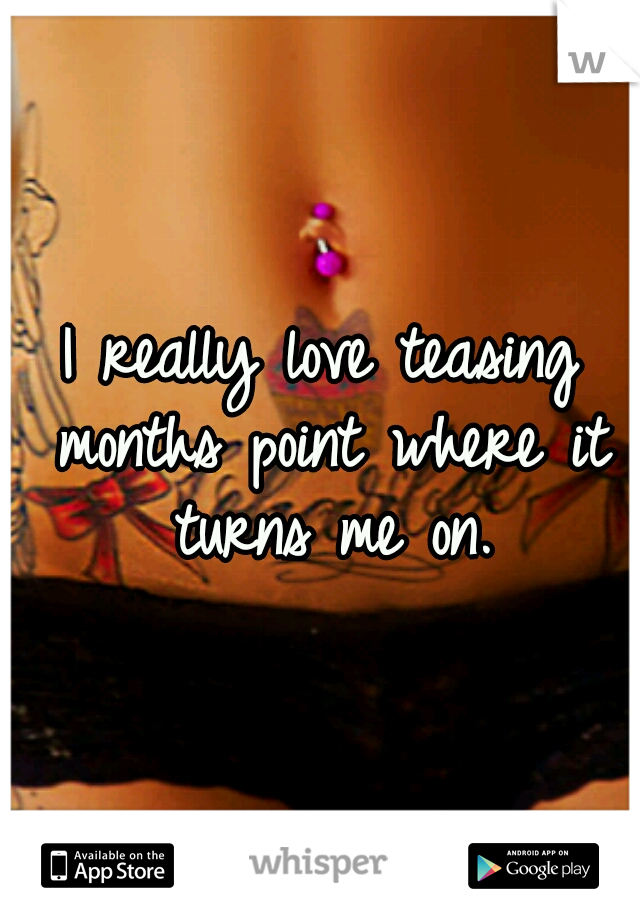 I really love teasing months point where it turns me on.