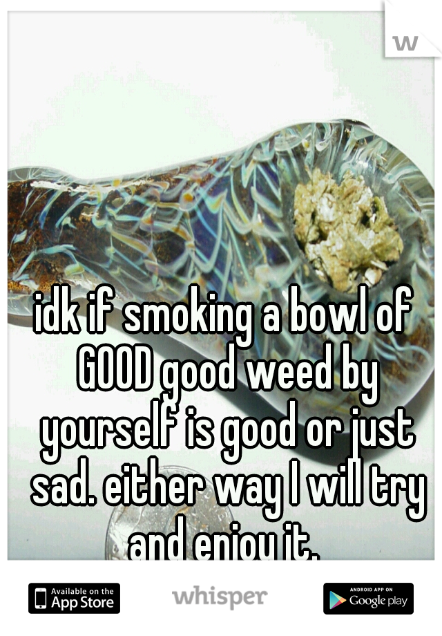 idk if smoking a bowl of GOOD good weed by yourself is good or just sad. either way I will try and enjoy it. 