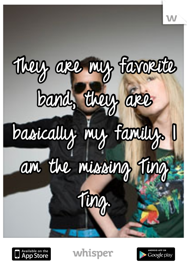 They are my favorite band, they are basically my family. I am the missing Ting Ting.
