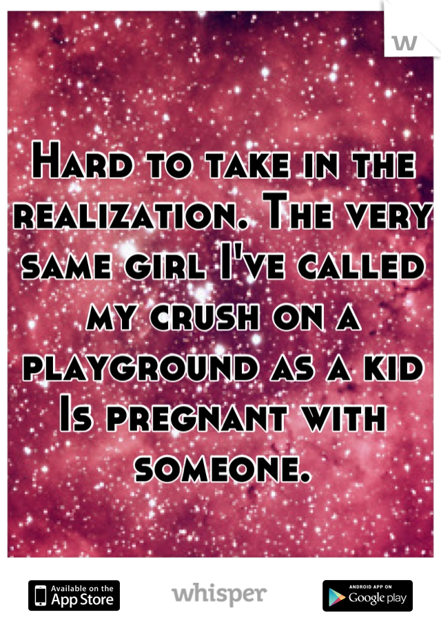 Hard to take in the realization. The very same girl I've called my crush on a playground as a kid
Is pregnant with someone.