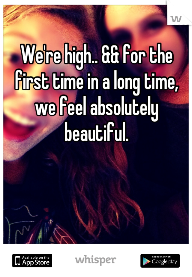 We're high.. && for the first time in a long time, we feel absolutely beautiful.
