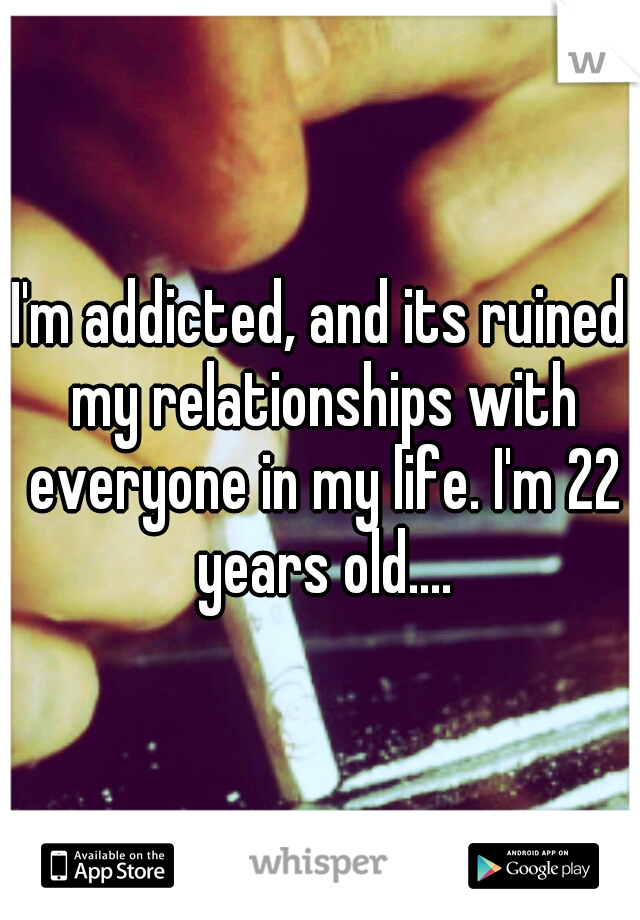 I'm addicted, and its ruined my relationships with everyone in my life. I'm 22 years old....
