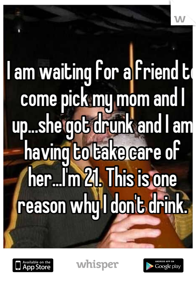 I am waiting for a friend to come pick my mom and I up...she got drunk and I am having to take care of her...I'm 21. This is one reason why I don't drink.