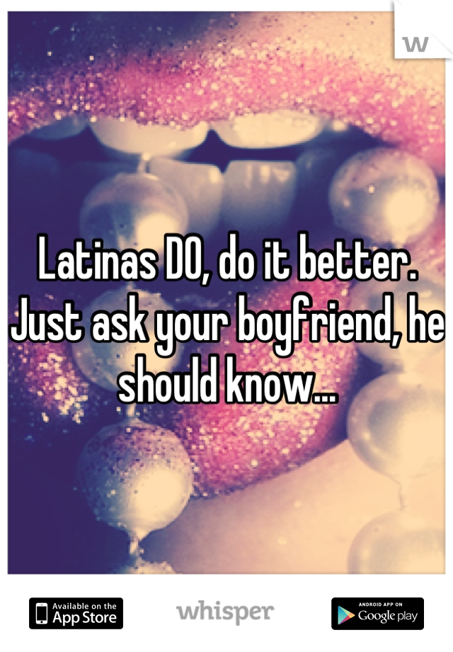 Latinas DO, do it better.
Just ask your boyfriend, he should know...