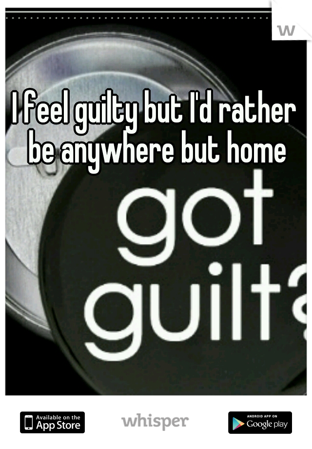 I feel guilty but I'd rather be anywhere but home