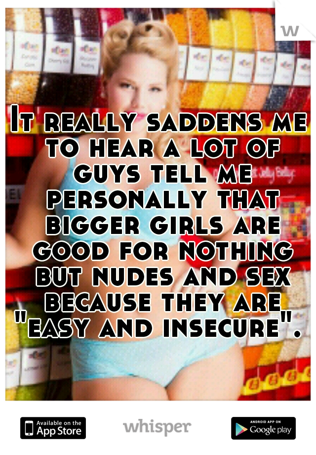 It really saddens me to hear a lot of guys tell me personally that bigger girls are good for nothing but nudes and sex because they are "easy and insecure". 