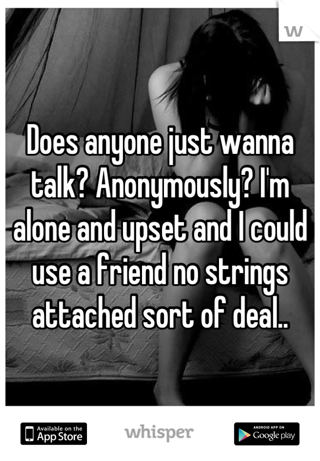 Does anyone just wanna talk? Anonymously? I'm alone and upset and I could use a friend no strings attached sort of deal..