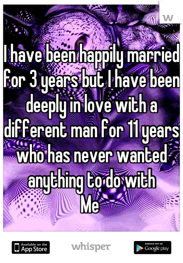 I have been happily married for 3 years but I have been deeply in love with a different man for 11 years who has never wanted anything to do with 
Me 