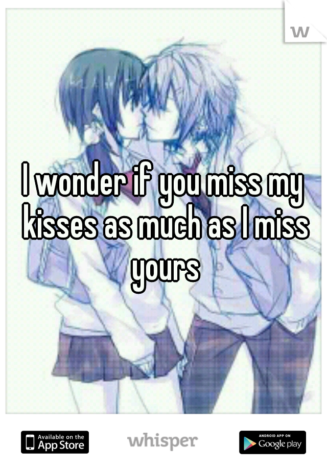 I wonder if you miss my kisses as much as I miss yours