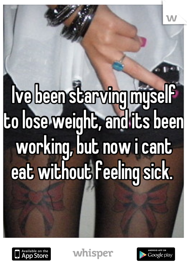 Ive been starving myself to lose weight, and its been working, but now i cant eat without feeling sick. 