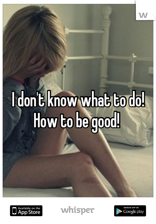 I don't know what to do! How to be good! 