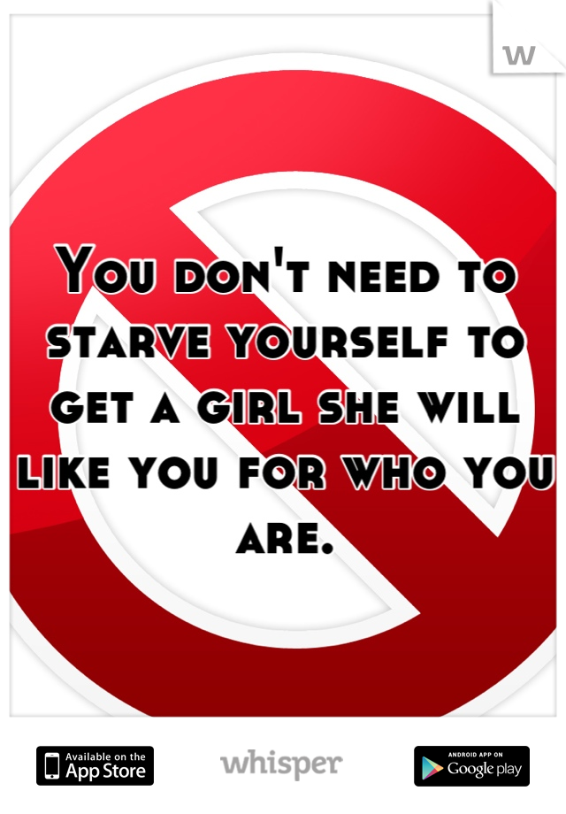 You don't need to starve yourself to get a girl she will like you for who you are.