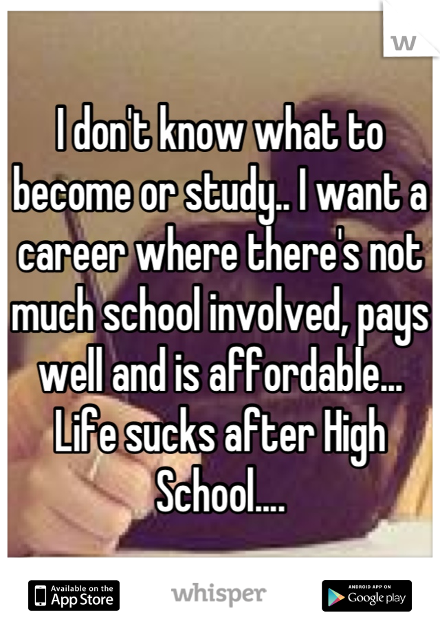 I don't know what to become or study.. I want a career where there's not much school involved, pays well and is affordable... Life sucks after High School....