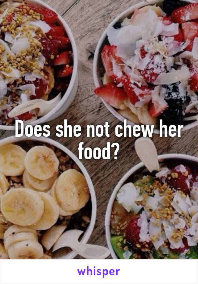 Does she not chew her food?