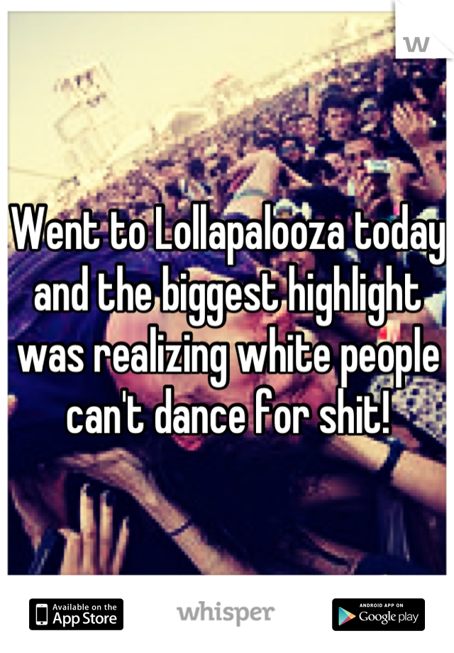Went to Lollapalooza today and the biggest highlight was realizing white people can't dance for shit!
