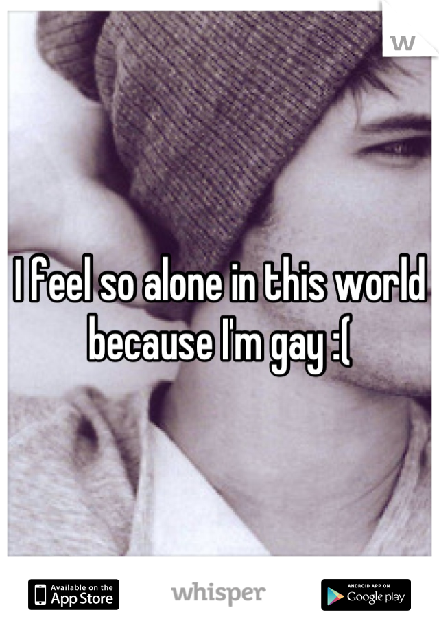 I feel so alone in this world because I'm gay :(