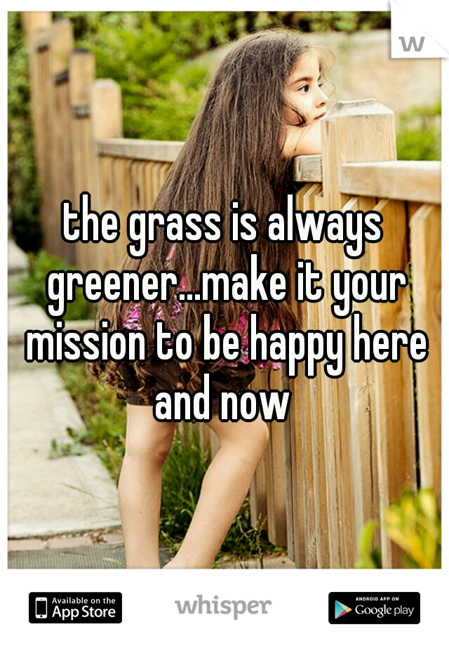 the grass is always greener...make it your mission to be happy here and now 