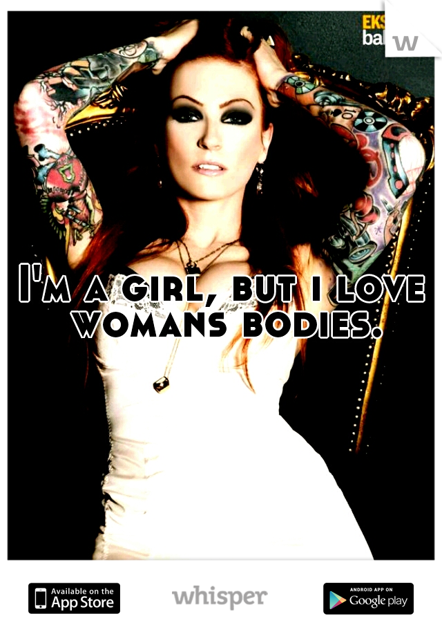 I'm a girl, but i love womans bodies.