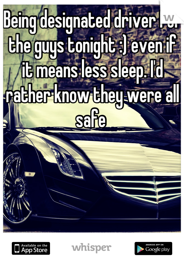 Being designated driver for the guys tonight :) even if it means less sleep. I'd rather know they were all safe 