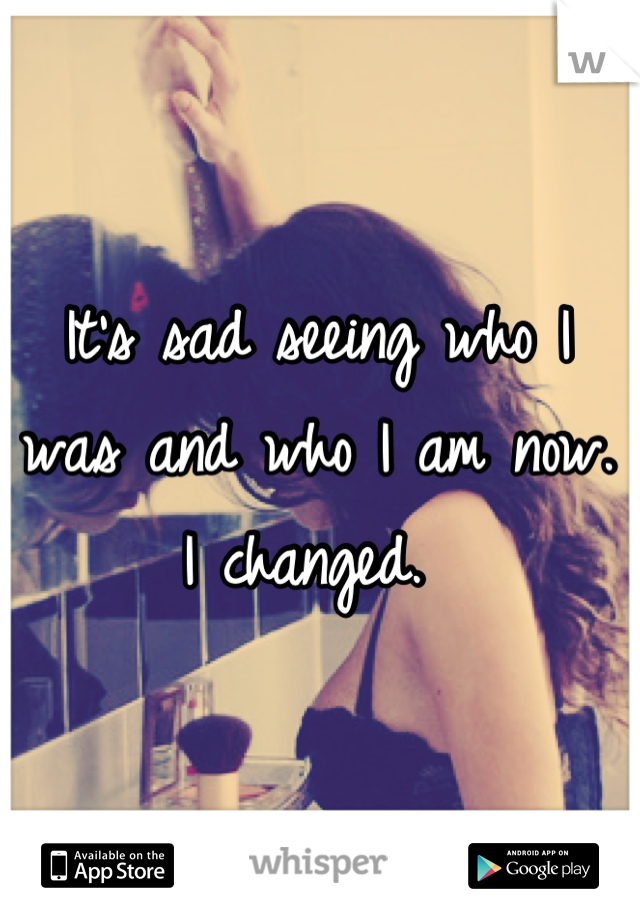 It's sad seeing who I was and who I am now. I changed. 
