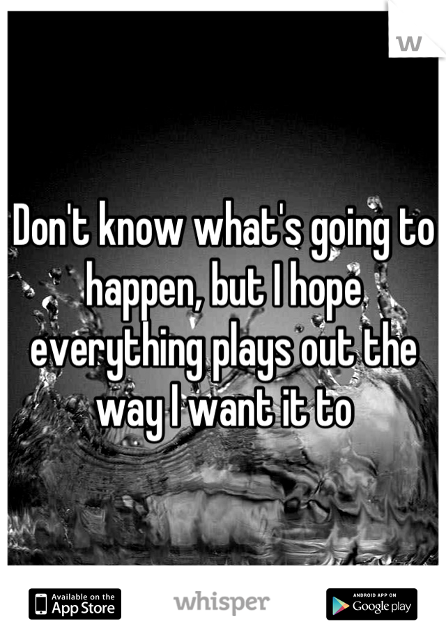 Don't know what's going to happen, but I hope everything plays out the way I want it to