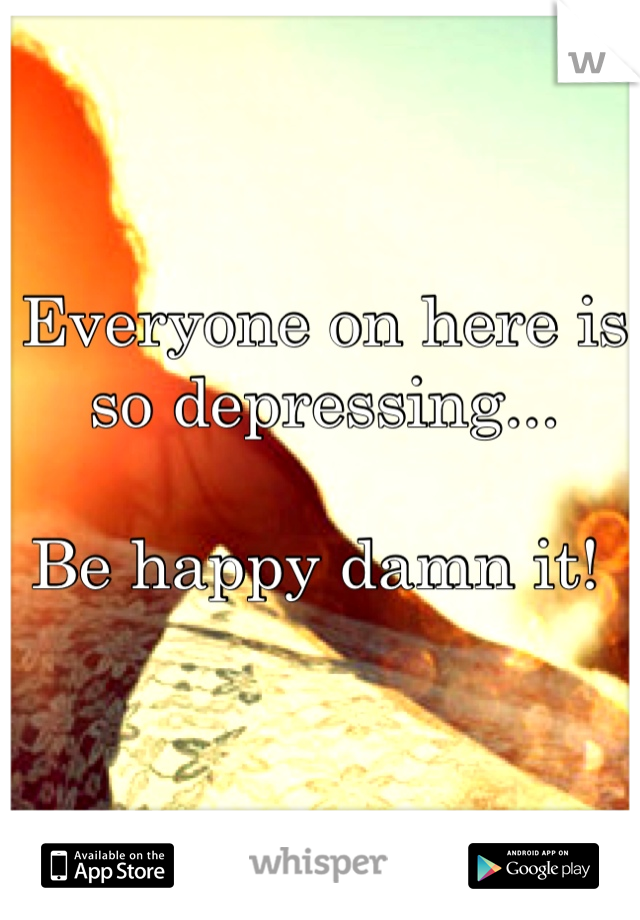 Everyone on here is so depressing...

Be happy damn it! 