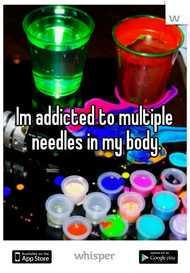 Im addicted to multiple needles in my body.