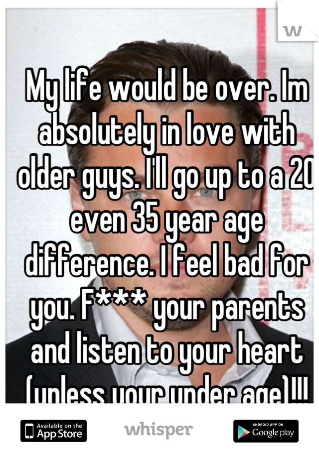My life would be over. Im absolutely in love with older guys. I'll go up to a 20 even 35 year age difference. I feel bad for you. F*** your parents and listen to your heart (unless your under age)!!!