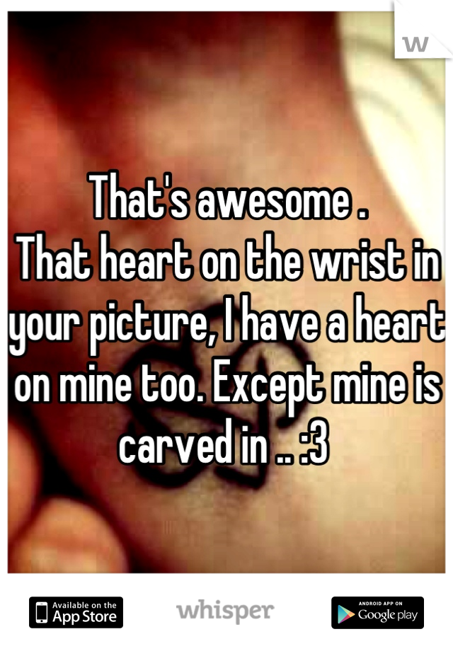That's awesome . 
That heart on the wrist in your picture, I have a heart on mine too. Except mine is carved in .. :3 
