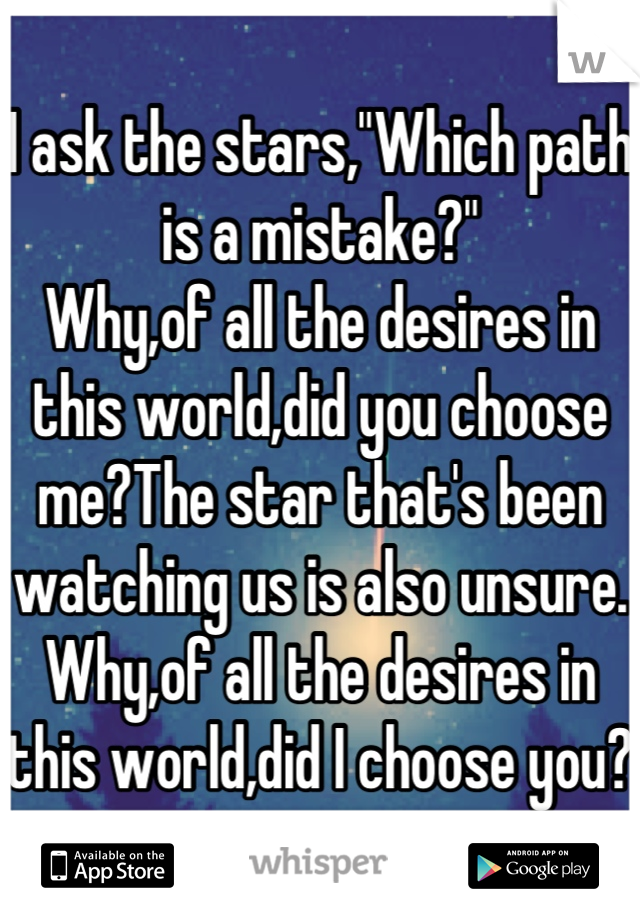 I ask the stars,"Which path is a mistake?"
Why,of all the desires in this world,did you choose me?The star that's been watching us is also unsure. Why,of all the desires in this world,did I choose you?