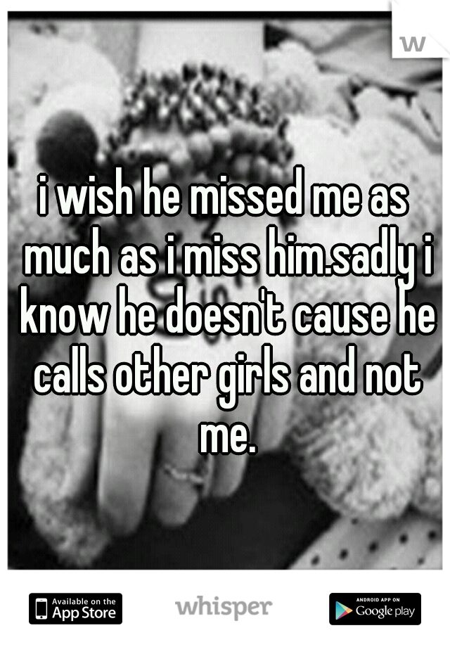 i wish he missed me as much as i miss him.sadly i know he doesn't cause he calls other girls and not me.