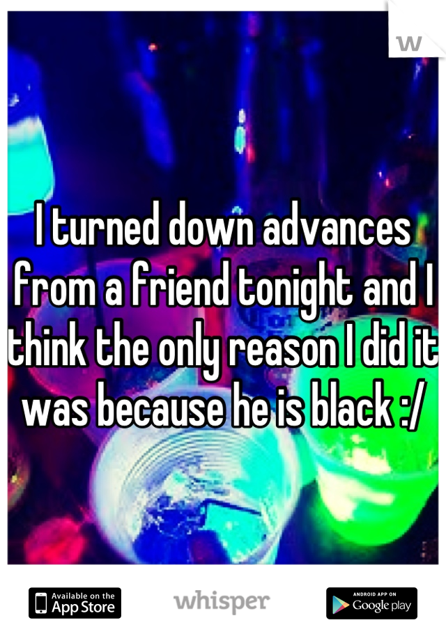 I turned down advances from a friend tonight and I think the only reason I did it was because he is black :/
