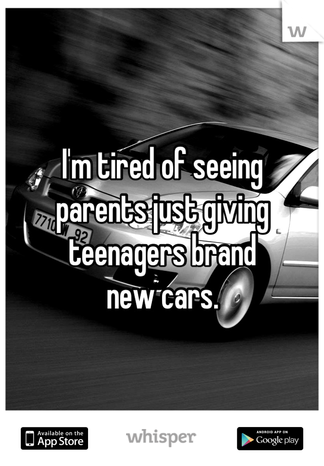I'm tired of seeing 
parents just giving 
teenagers brand 
new cars.