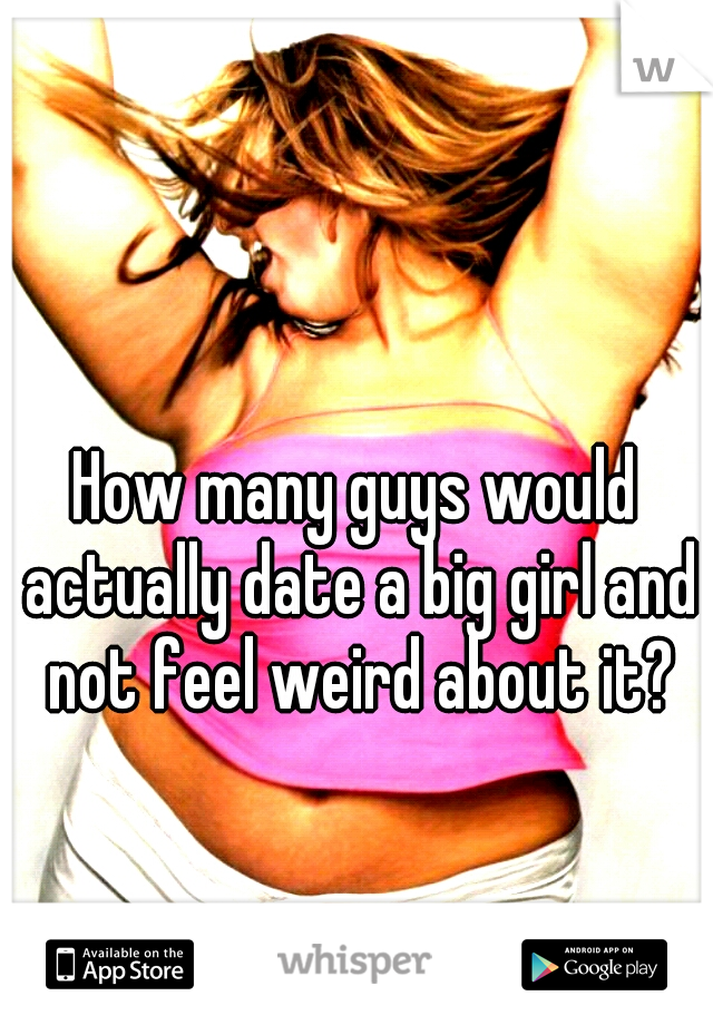 How many guys would actually date a big girl and not feel weird about it?