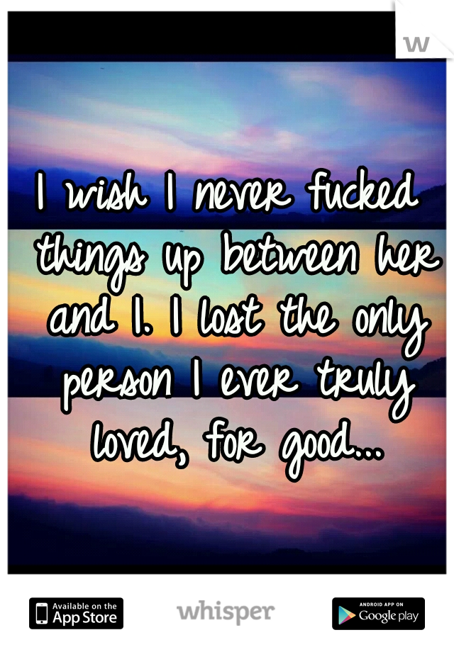 I wish I never fucked things up between her and I. I lost the only person I ever truly loved, for good...