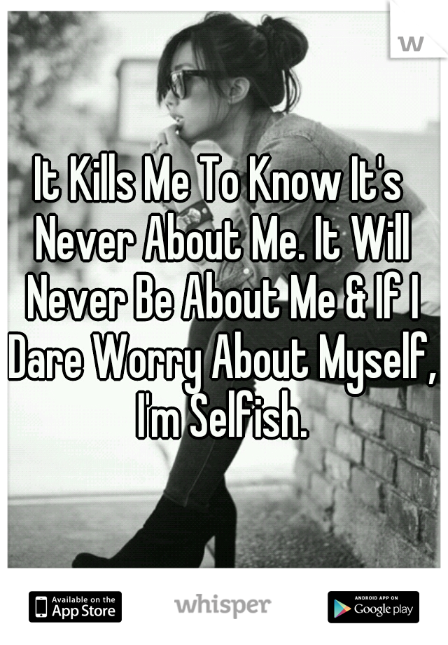 It Kills Me To Know It's Never About Me. It Will Never Be About Me & If I Dare Worry About Myself, I'm Selfish.
