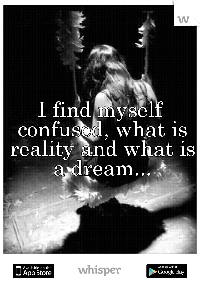 I find myself confused, what is reality and what is a dream...