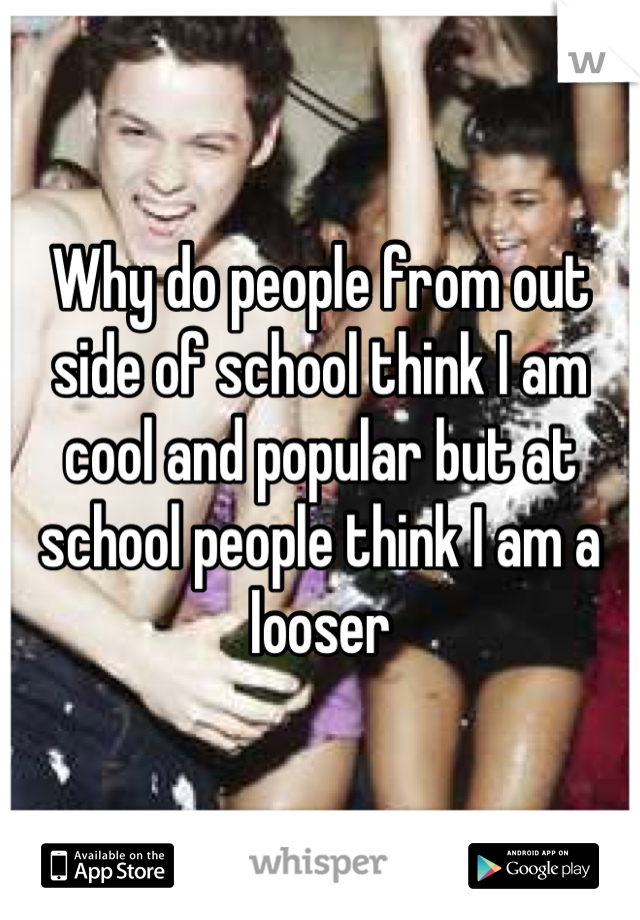 Why do people from out side of school think I am cool and popular but at school people think I am a looser